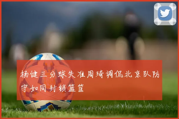 杨健三分球失准周琦调侃北京队防守如同封锁篮筐