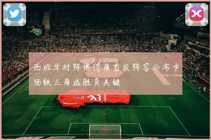 西班牙对阵佛得角首发阵容公布中场铁三角成胜负关键