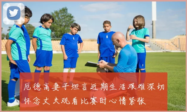 厄德高妻子坦言近期生活艰难深切怀念丈夫观看比赛时心情紧张
