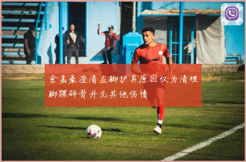 余嘉豪澄清左脚护具原因仅为清理脚踝碎骨并无其他伤情