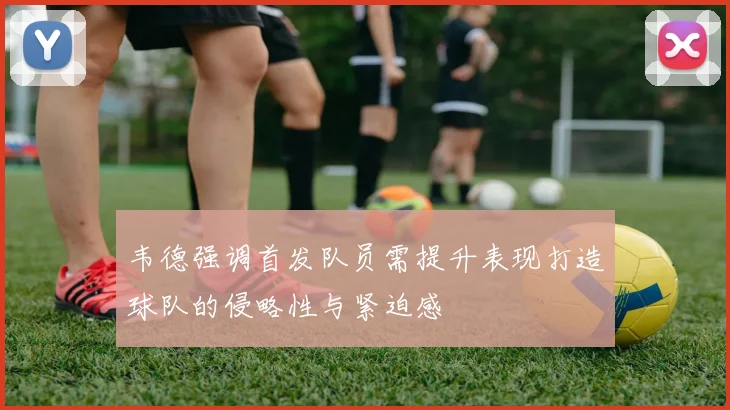 韦德强调首发队员需提升表现打造球队的侵略性与紧迫感