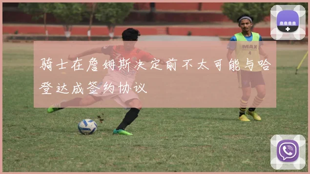 骑士在詹姆斯决定前不太可能与哈登达成签约协议