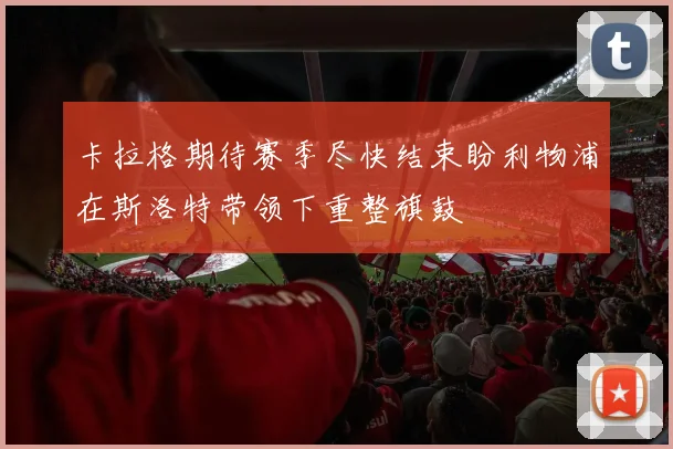 卡拉格期待赛季尽快结束盼利物浦在斯洛特带领下重整旗鼓