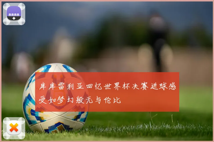 库库雷利亚回忆世界杯决赛进球感受如梦幻般无与伦比