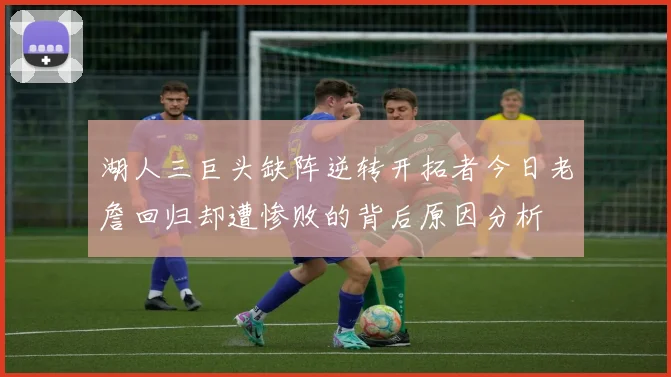 湖人三巨头缺阵逆转开拓者今日老詹回归却遭惨败的背后原因分析