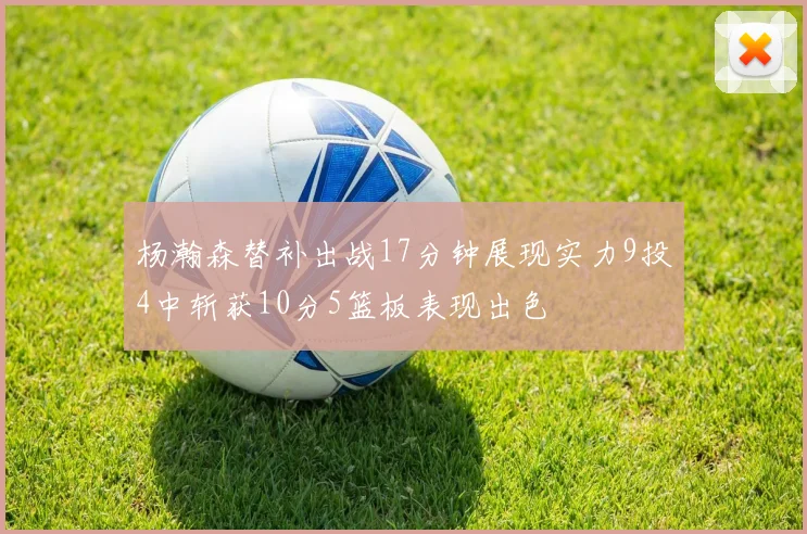 杨瀚森替补出战17分钟展现实力9投4中斩获10分5篮板表现出色
