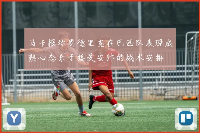 马卡报称恩德里克在巴西队表现成熟心态乐于接受安帅的战术安排