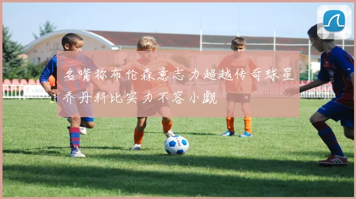 名嘴称布伦森意志力超越传奇球星乔丹科比实力不容小觑