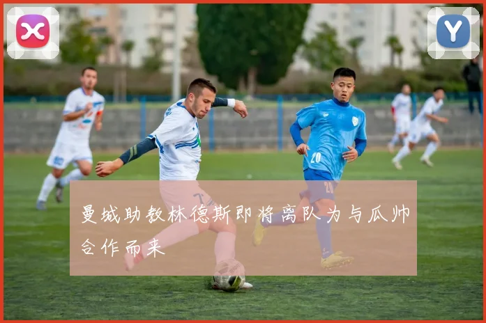 曼城助教林德斯即将离队为与瓜帅合作而来