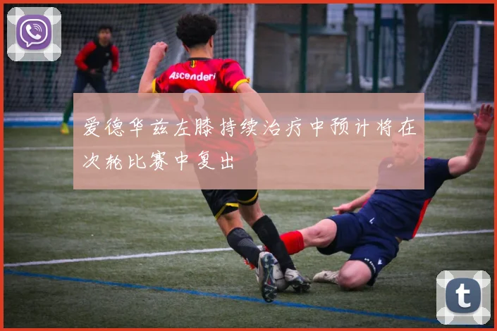 爱德华兹左膝持续治疗中预计将在次轮比赛中复出