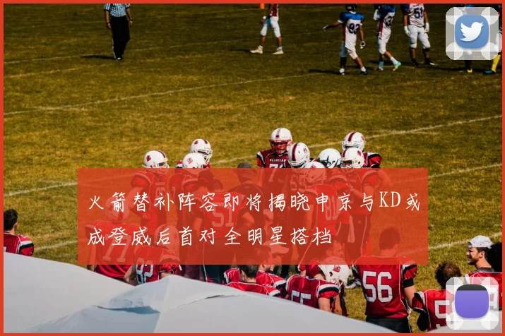 火箭替补阵容即将揭晓申京与KD或成登威后首对全明星搭档