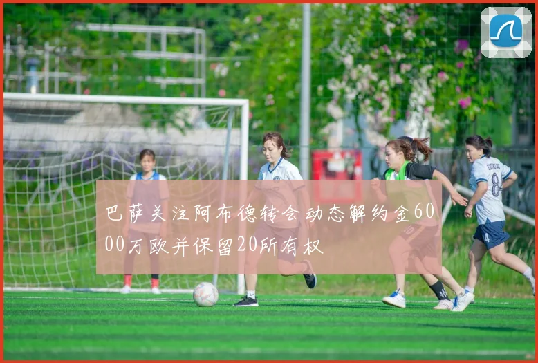 巴萨关注阿布德转会动态解约金6000万欧并保留20所有权