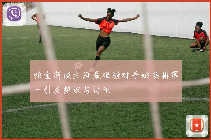 帕金斯谈生涯最难缠对手姚明排第一引发热议与讨论