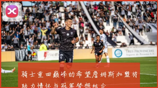 骑士重回巅峰的希望詹姆斯加盟将助力情怀与冠军梦想结合