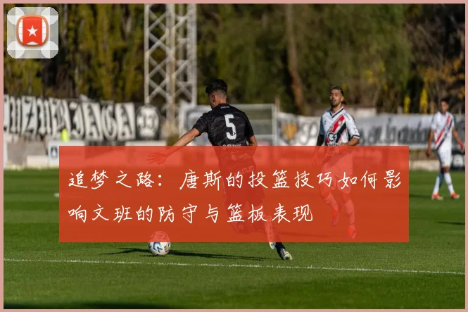 追梦之路：唐斯的投篮技巧如何影响文班的防守与篮板表现