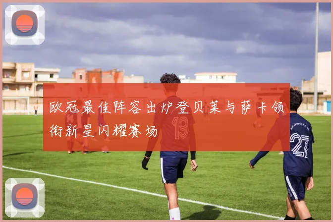 欧冠最佳阵容出炉登贝莱与萨卡领衔新星闪耀赛场