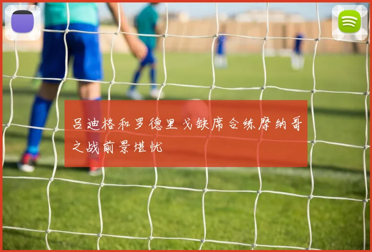 吕迪格和罗德里戈缺席合练摩纳哥之战前景堪忧