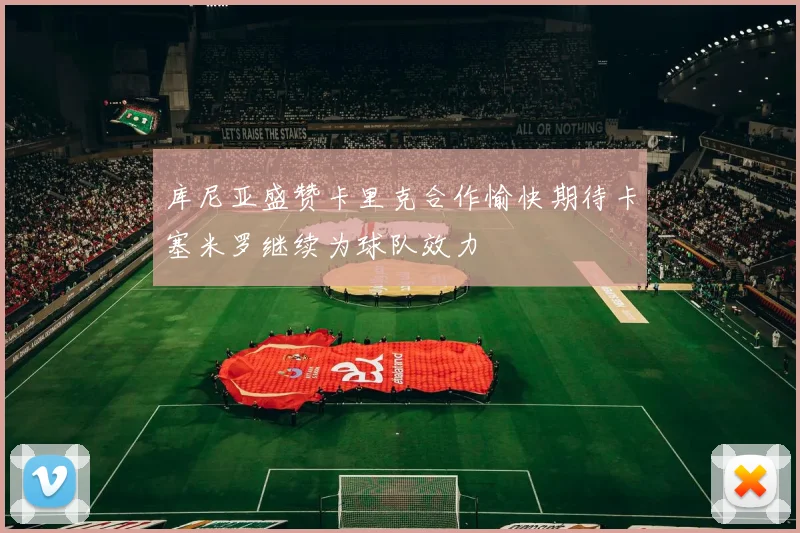 库尼亚盛赞卡里克合作愉快期待卡塞米罗继续为球队效力
