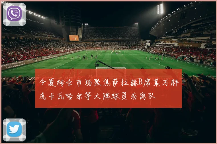 今夏转会市场聚焦萨拉赫B席莱万胖虎卡瓦哈尔等大牌球员或离队