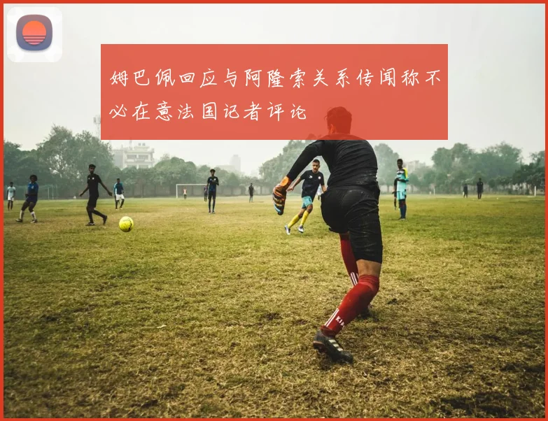 姆巴佩回应与阿隆索关系传闻称不必在意法国记者评论