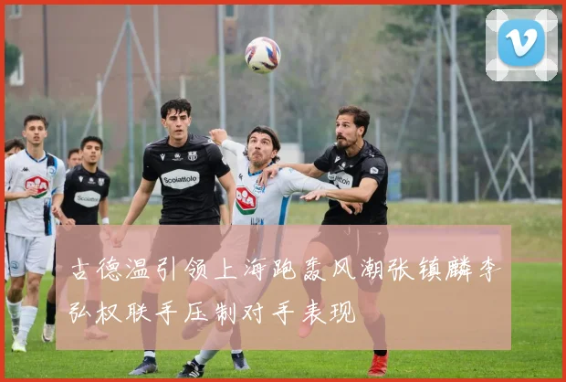 古德温引领上海跑轰风潮张镇麟李弘权联手压制对手表现